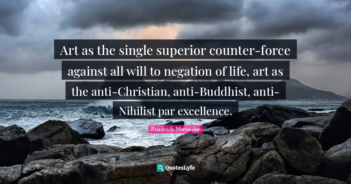 Art as the single superior counter-force against all will to negation of life, art as the anti-Christian, anti-Buddhist, anti-Nihilist par excellence.
