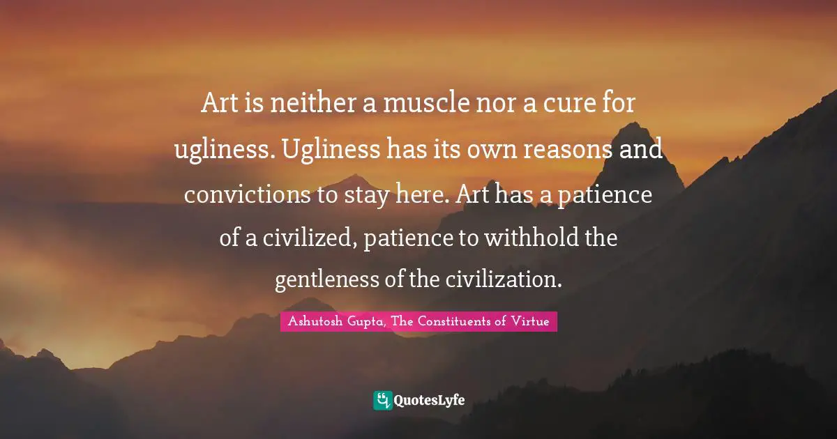 Art is neither a muscle nor a cure for ugliness. Ugliness has its own reasons and convictions to stay here. Art has a patience of a civilized, patience to withhold the gentleness of the civilization.