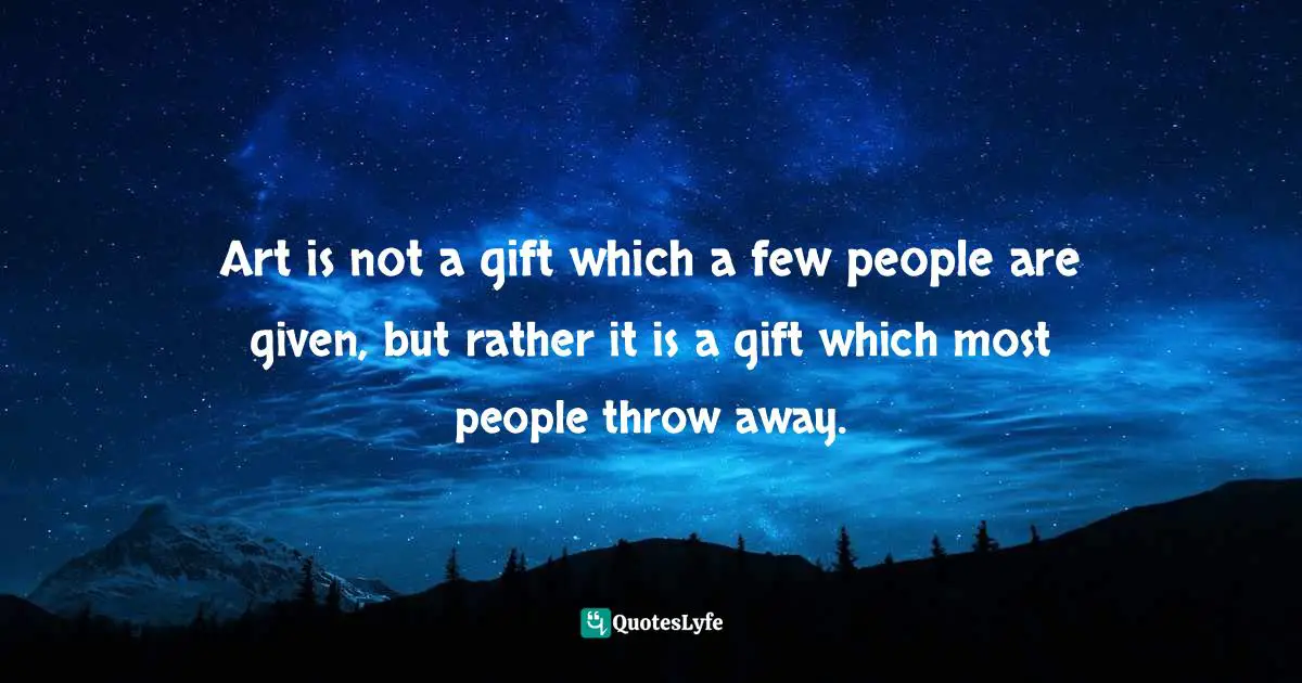 Art is not a gift which a few people are given, but rather it is a gift which most people throw away.