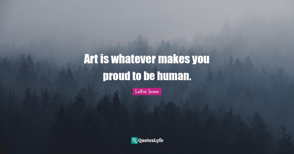 Art is whatever makes you proud to be human.