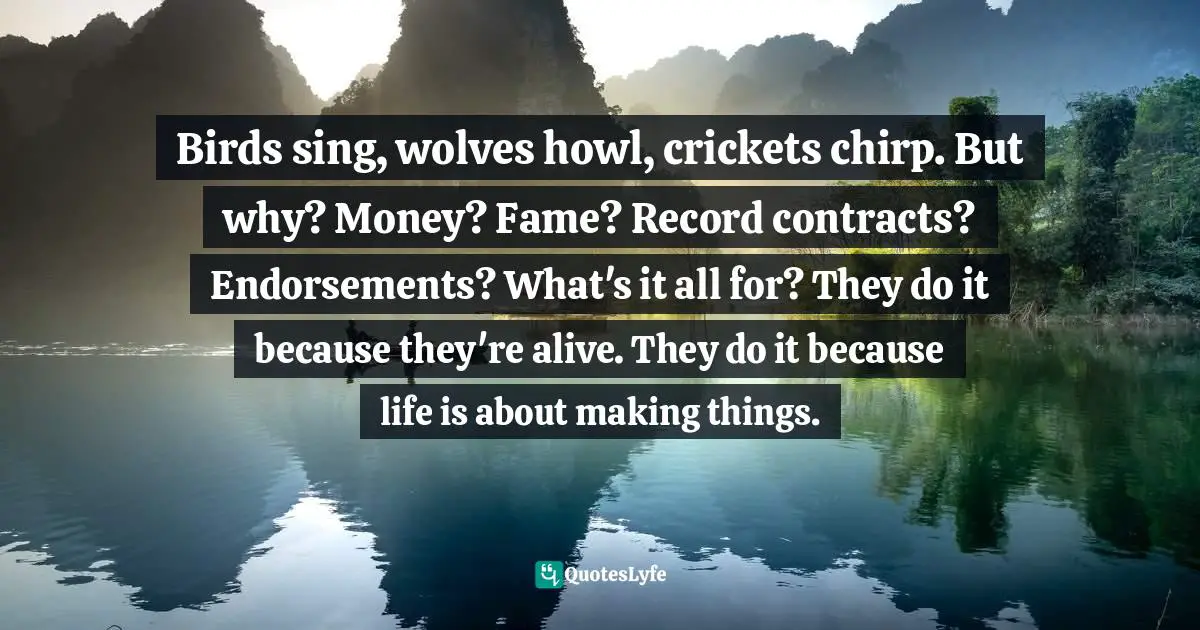 Birds sing, wolves howl, crickets chirp. But why? Money? Fame? Record contracts? Endorsements? What's it all for? They do it because they're alive. They do it because life is about making things.