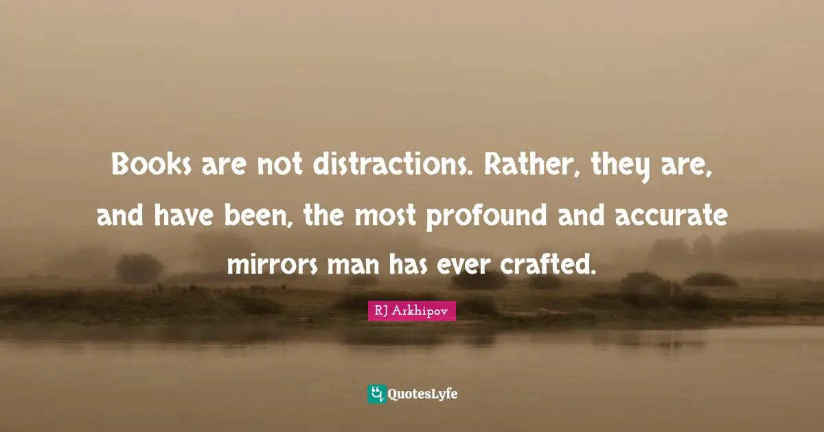 Books are not distractions. Rather, they are, and have been, the most profound and accurate mirrors man has ever crafted.