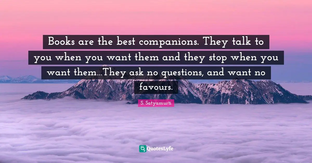 Books are the best companions. They talk to you when you want them and they stop when you want them…They ask no questions, and want no favours.
