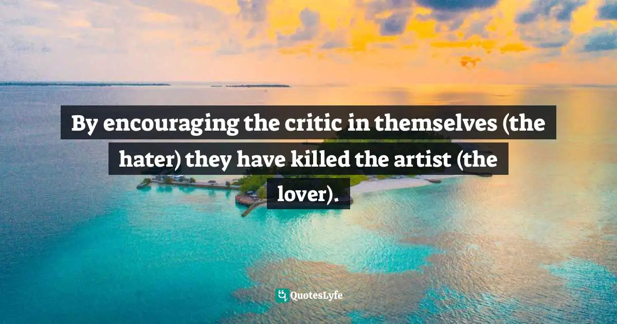 By encouraging the critic in themselves (the hater) they have killed the artist (the lover).