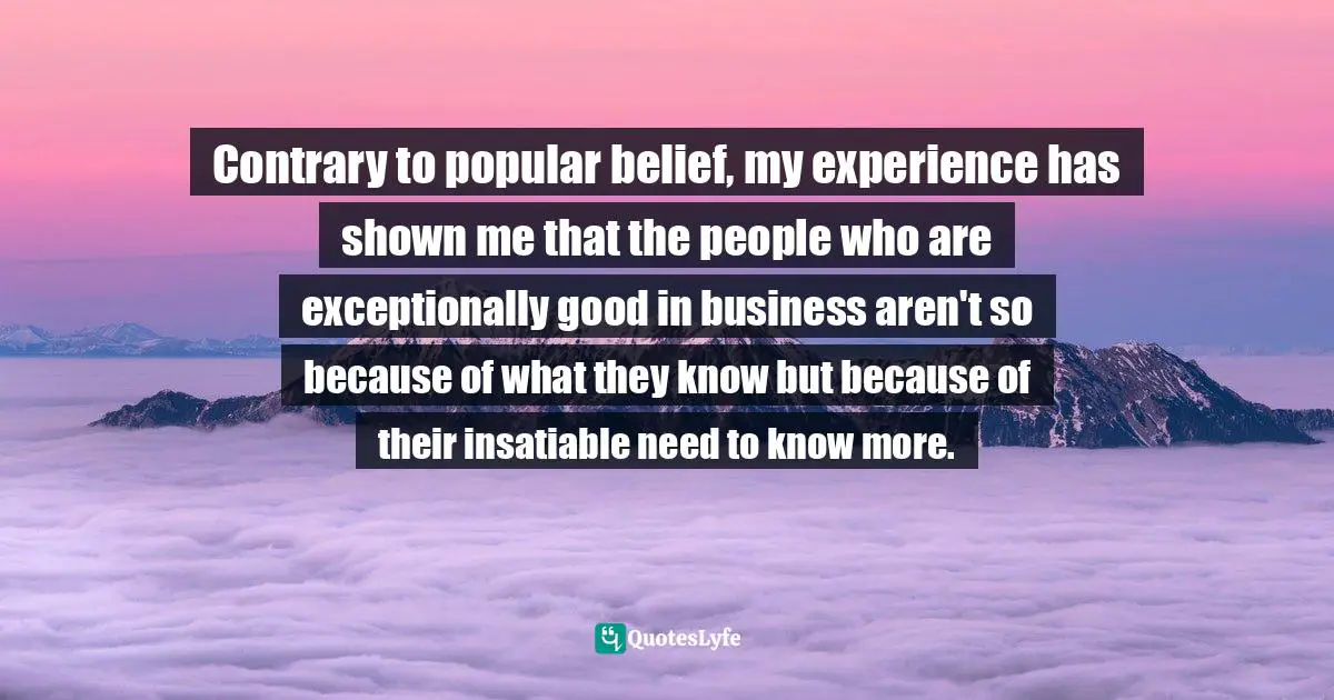 Contrary to popular belief, my experience has shown me that the people who are exceptionally good in business aren't so because of what they know but because of their insatiable need to know more.