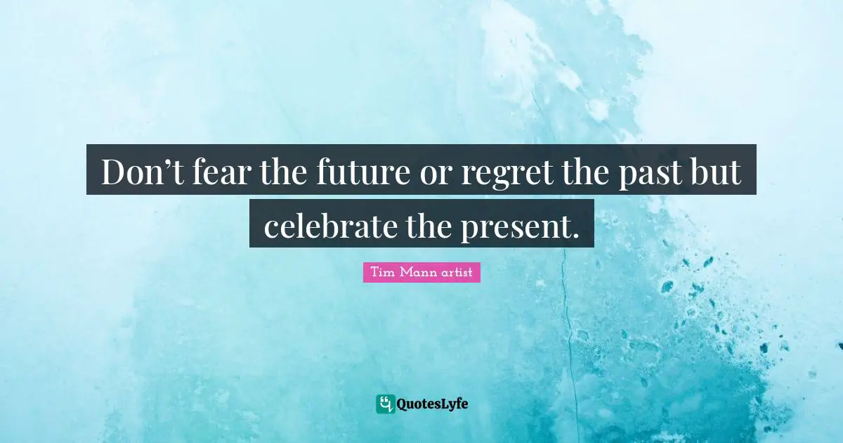 Don’t fear the future or regret the past but celebrate the present.