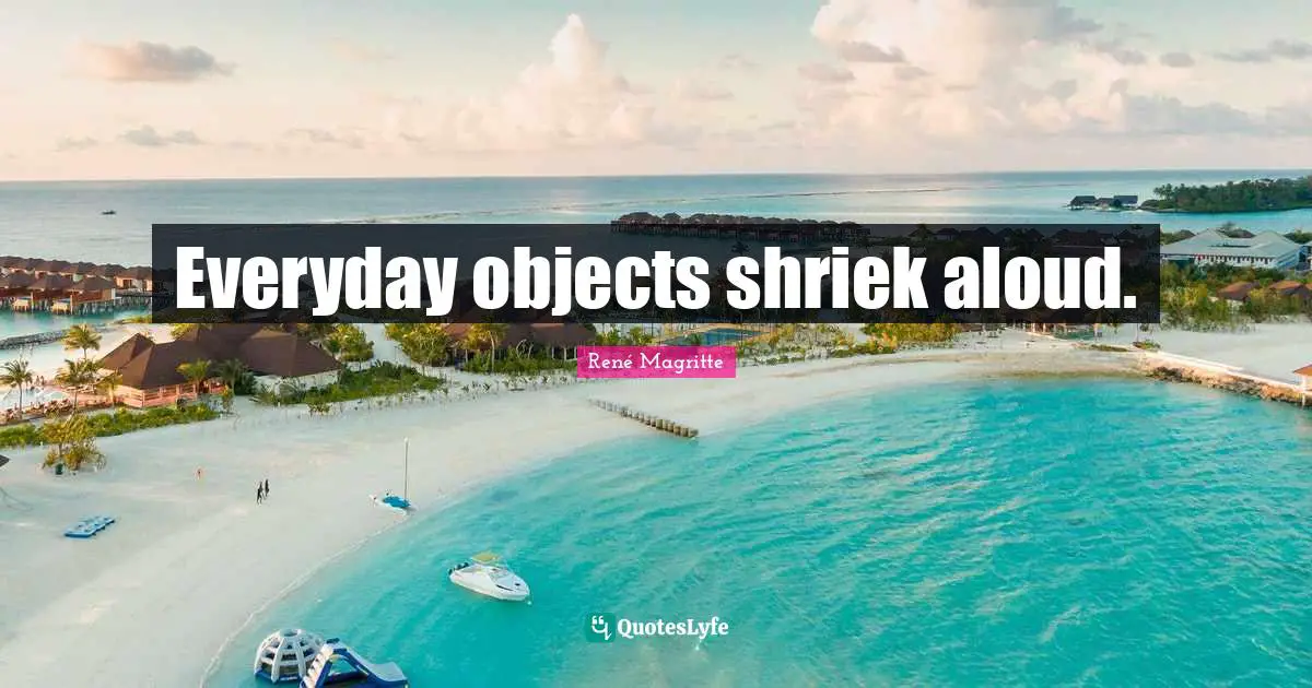 Everyday objects shriek aloud.