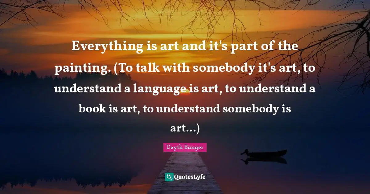 Deyth Banger Quotes: Everything is art and it's part of the painting. (To talk with somebody it's art, to understand a language is art, to understand a book is art, to understand somebody is art...)