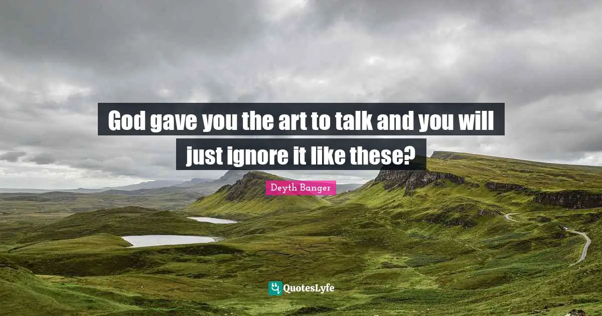 God gave you the art to talk and you will just ignore it like these?