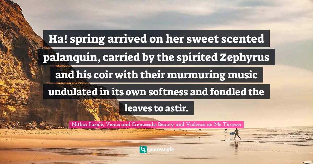Spring Awakening Quotes: "Ha! spring arrived on her sweet scented palanquin, carried by the spirited Zephyrus and his coir with their murmuring music undulated in its own softness and fondled the leaves to astir."