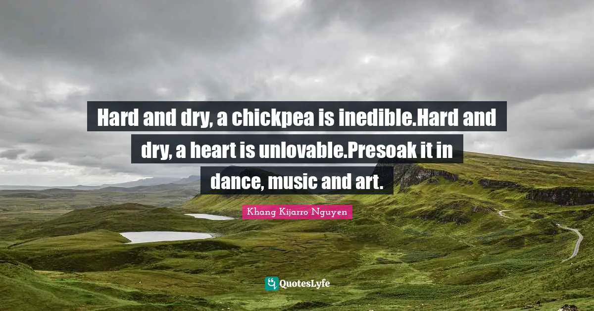 Hard and dry, a chickpea is inedible.Hard and dry, a heart is unlovable.Presoak it in dance, music and art.
