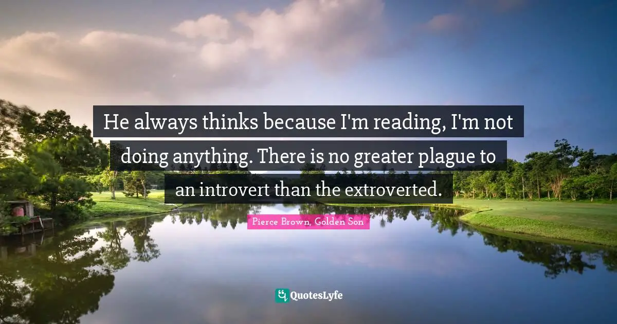 He always thinks because I'm reading, I'm not doing anything. There is no greater plague to an introvert than the extroverted.