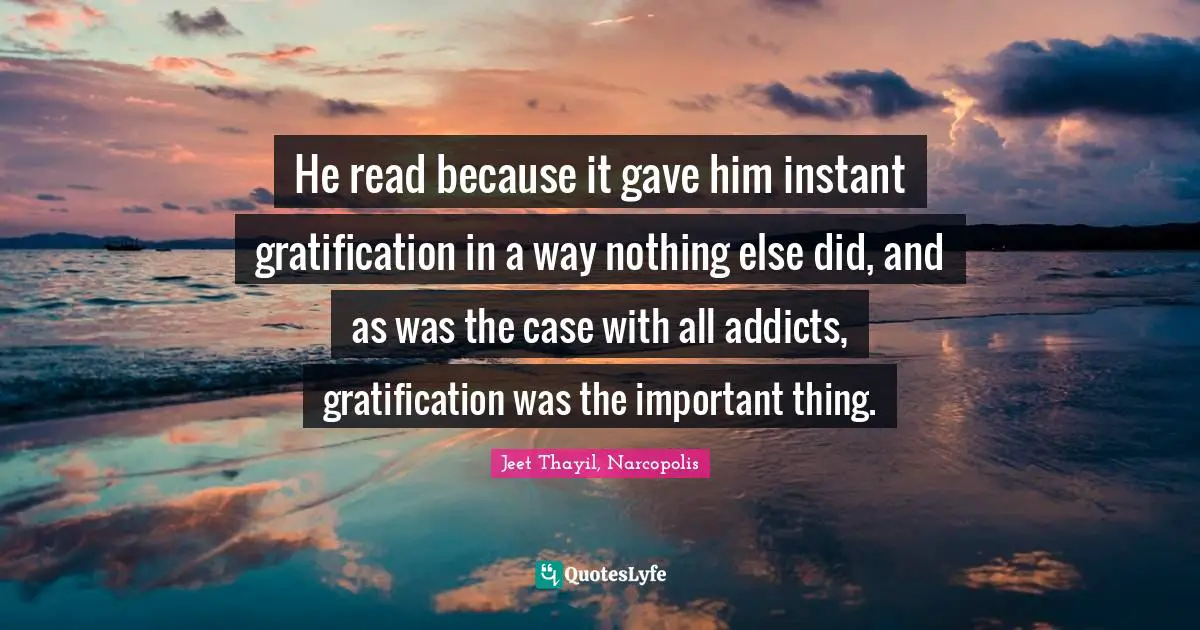 He read because it gave him instant gratification in a way nothing else did, and as was the case with all addicts, gratification was the important thing.