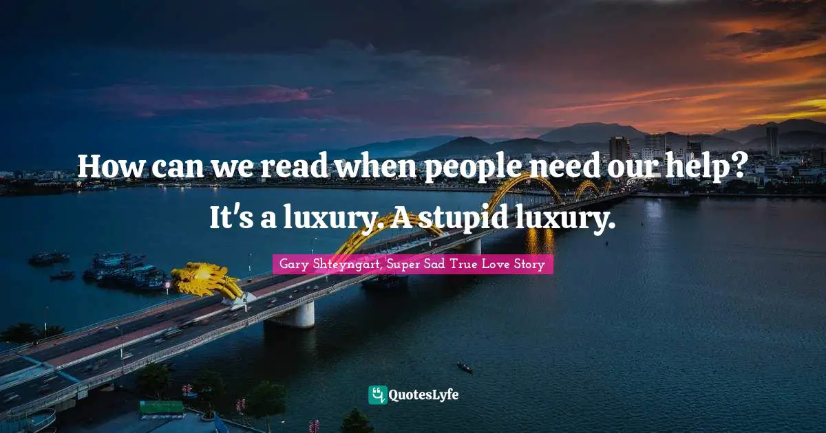 How can we read when people need our help? It's a luxury. A stupid luxury.