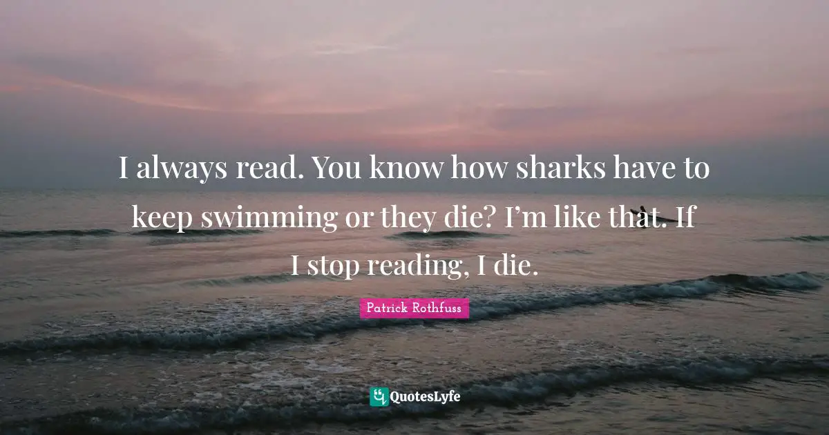 I always read. You know how sharks have to keep swimming or they die? I’m like that. If I stop reading, I die.