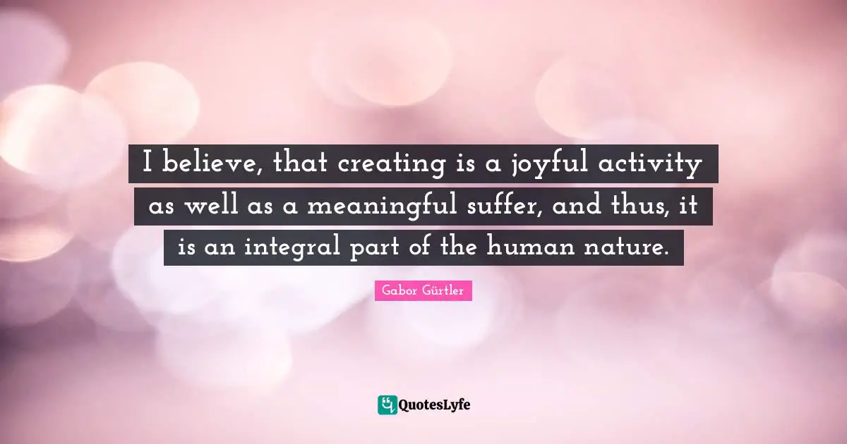 I believe, that creating is a joyful activity as well as a meaningful suffer, and thus, it is an integral part of the human nature.