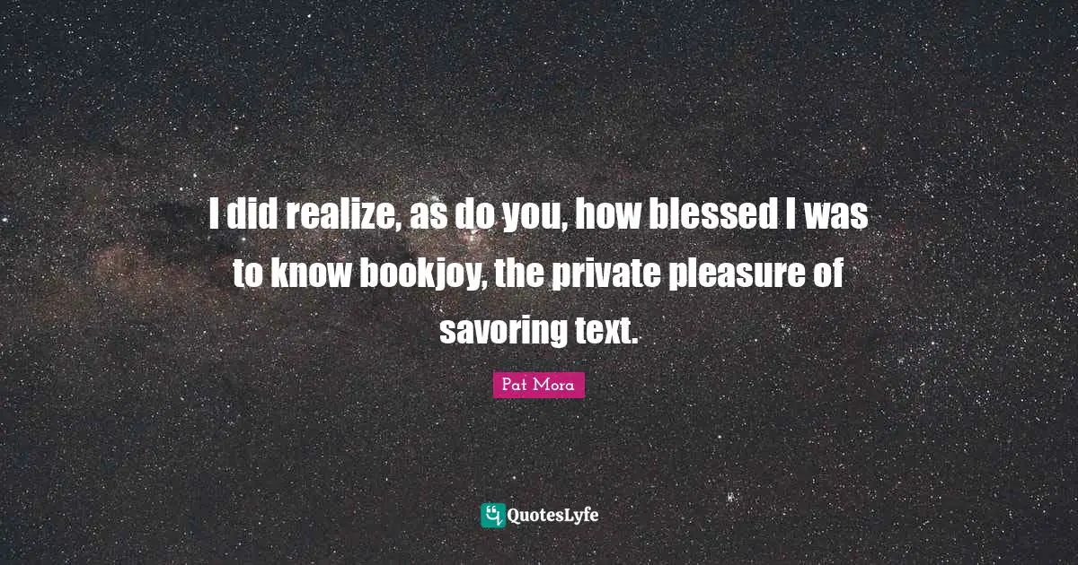 I did realize, as do you, how blessed I was to know bookjoy, the private pleasure of savoring text.