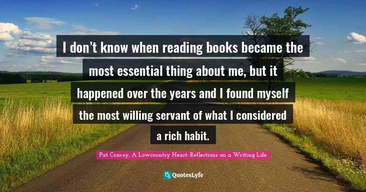Pat Conroy, A Lowcountry Heart: Reflections On A Writing Life Quotes: "I don’t know when reading books became the most essential thing about me, but it happened over the years and I found myself the most willing servant of what I considered a rich habit."