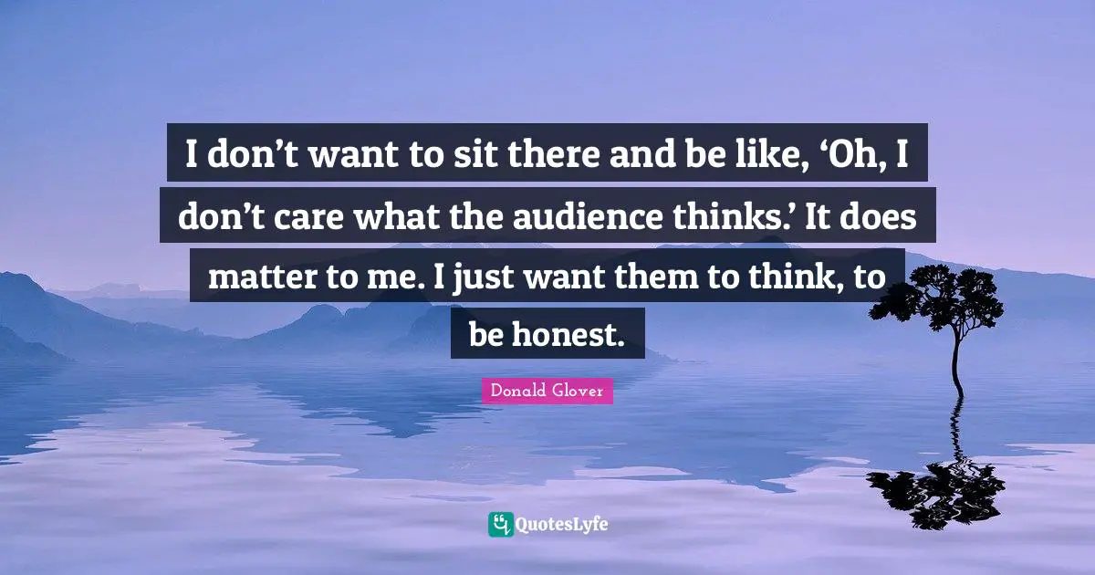 I don’t want to sit there and be like, ‘Oh, I don’t care what the audience thinks.’ It does matter to me. I just want them to think, to be honest.