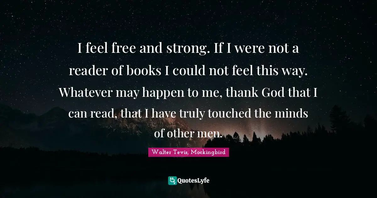 I feel free and strong. If I were not a reader of books I could not feel this way. Whatever may happen to me, thank God that I can read, that I have truly touched the minds of other men.