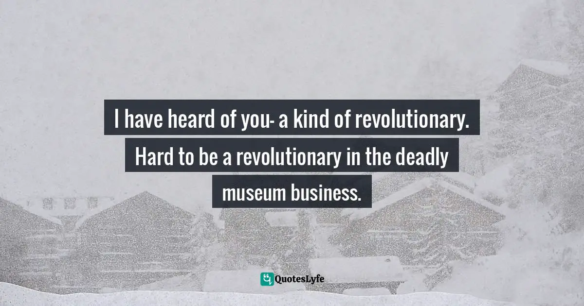 I have heard of you- a kind of revolutionary. Hard to be a revolutionary in the deadly museum business.