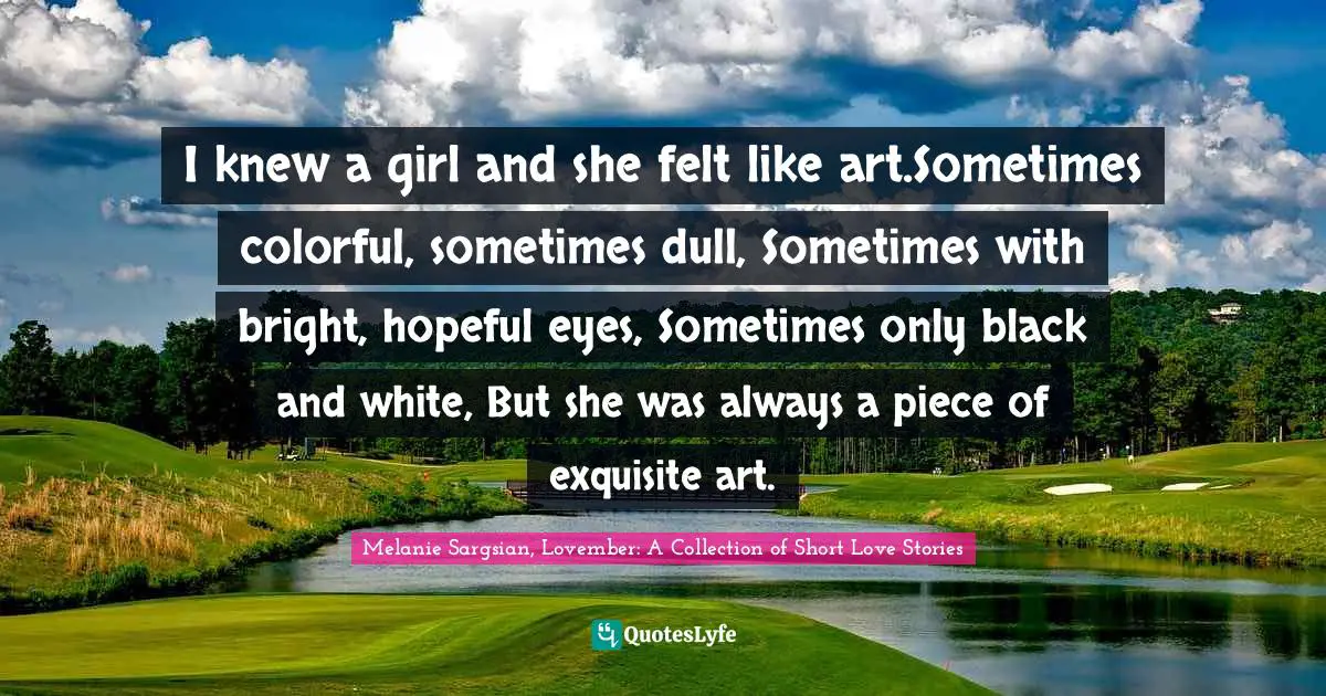 I knew a girl and she felt like art.Sometimes colorful, sometimes dull, Sometimes with bright, hopeful eyes, Sometimes only black and white, But she was always a piece of exquisite art.