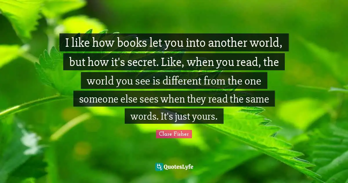 I like how books let you into another world, but how it's secret. Like, when you read, the world you see is different from the one someone else sees when they read the same words. It's just yours.