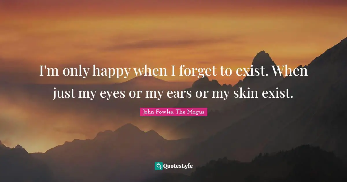 I'm only happy when I forget to exist. When just my eyes or my ears or my skin exist.
