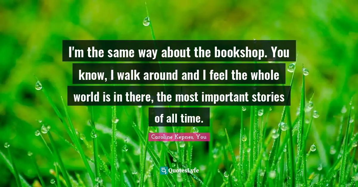 I'm the same way about the bookshop. You know, I walk around and I feel the whole world is in there, the most important stories of all time.