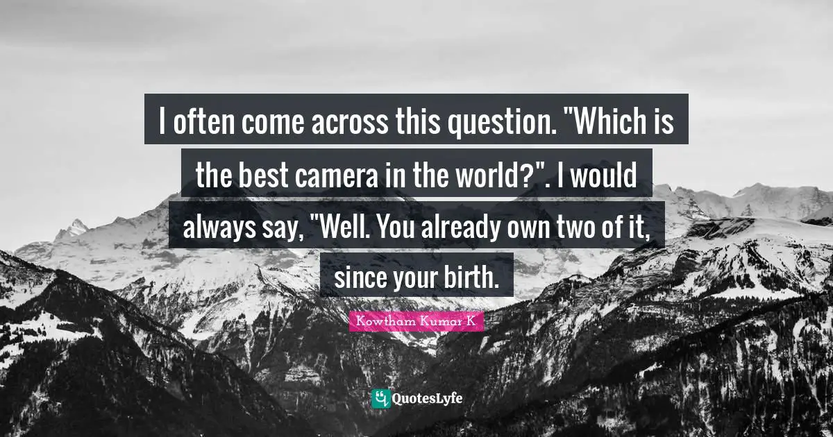 I often come across this question. "Which is the best camera in the world?". I would always say, "Well. You already own two of it, since your birth.