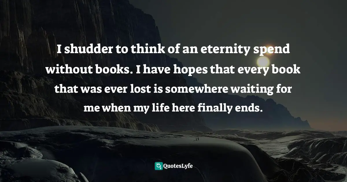 I shudder to think of an eternity spend without books. I have hopes that every book that was ever lost is somewhere waiting for me when my life here finally ends.