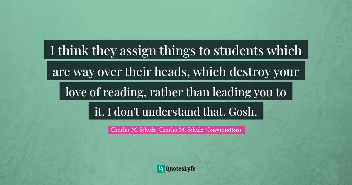 I think they assign things to students which are way over their heads, which destroy your love of reading, rather than leading you to it. I don't understand that. Gosh.