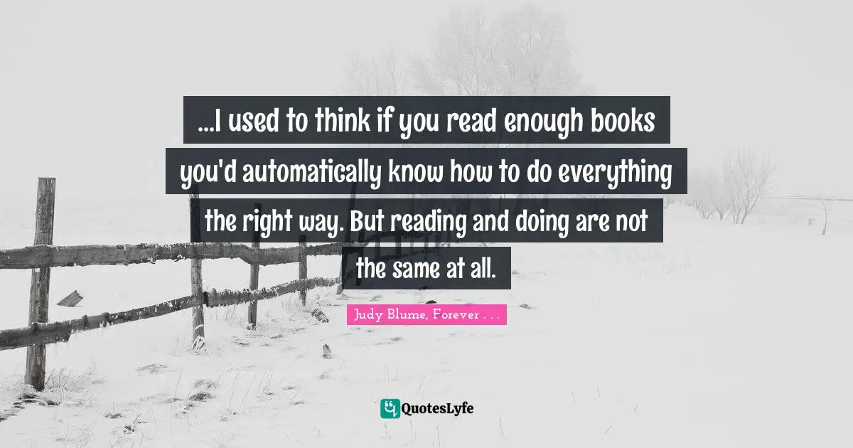 ...I used to think if you read enough books you'd automatically know how to do everything the right way. But reading and doing are not the same at all.