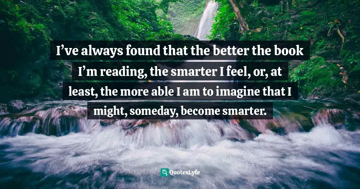 Classics Quotes: "I’ve always found that the better the book I’m reading, the smarter I feel, or, at least, the more able I am to imagine that I might, someday, become smarter."