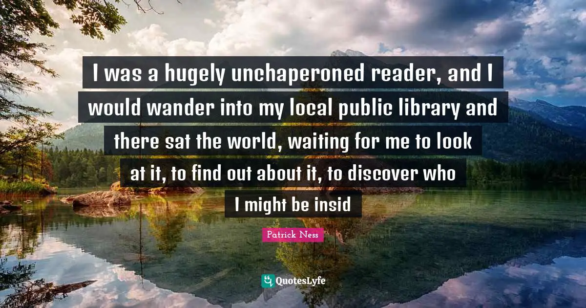 I was a hugely unchaperoned reader, and I would wander into my local public library and there sat the world, waiting for me to look at it, to find out about it, to discover who I might be insid