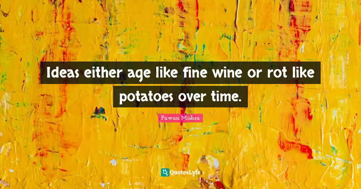 Ideas either age like fine wine or rot like potatoes over time.