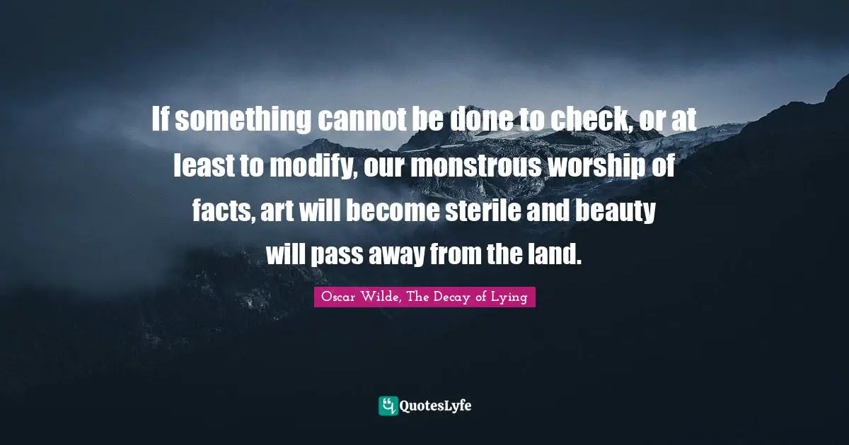 If something cannot be done to check, or at least to modify, our monstrous worship of facts, art will become sterile and beauty will pass away from the land.