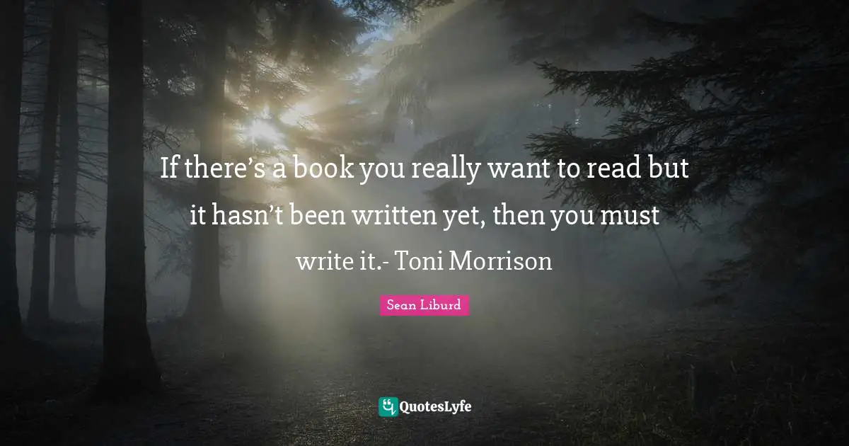 If there’s a book you really want to read but it hasn’t been written yet, then you must write it.- Toni Morrison