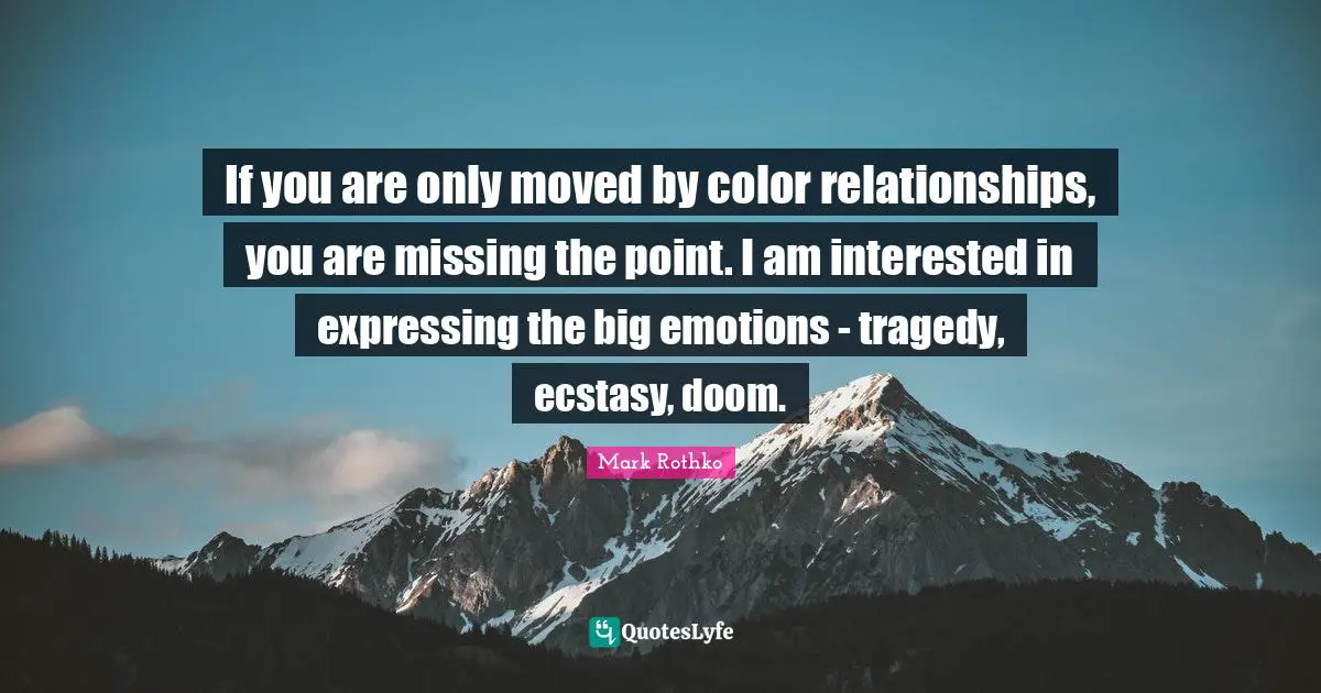 If you are only moved by color relationships, you are missing the point. I am interested in expressing the big emotions - tragedy, ecstasy, doom.