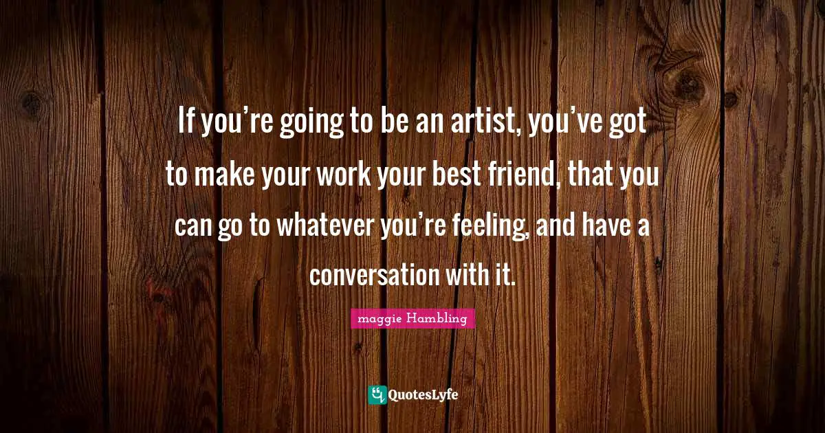 If you’re going to be an artist, you’ve got to make your work your best friend, that you can go to whatever you’re feeling, and have a conversation with it.