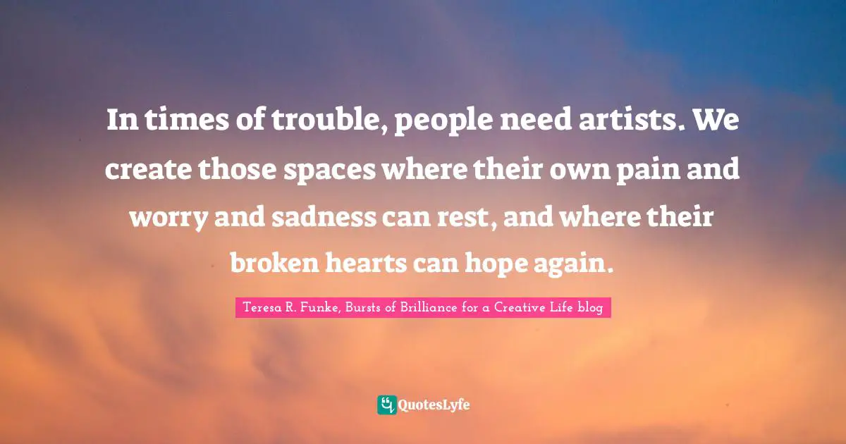 In times of trouble, people need artists. We create those spaces where their own pain and worry and sadness can rest, and where their broken hearts can hope again.