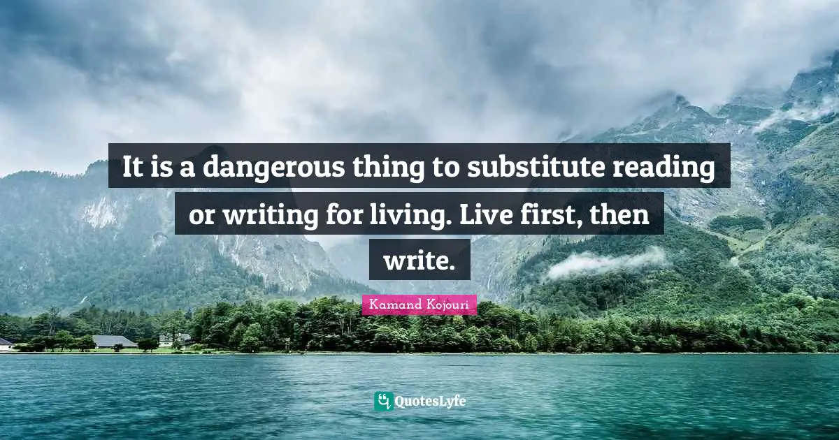 It is a dangerous thing to substitute reading or writing for living. Live first, then write.