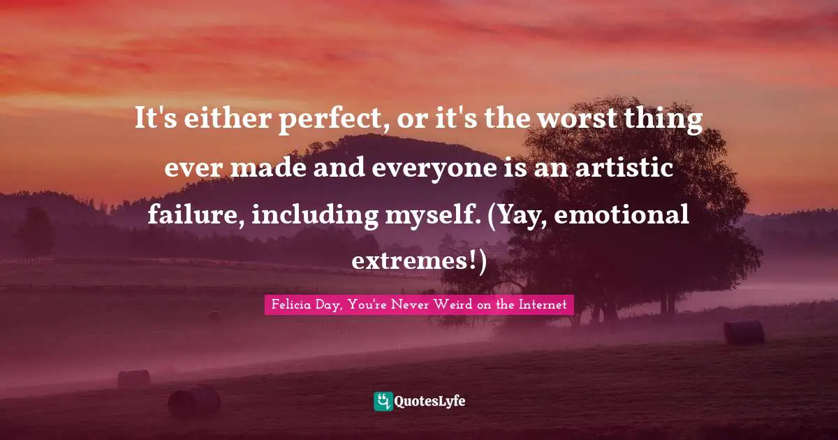 Felicia Day, You're Never Weird On The Internet Quotes: "It's either perfect, or it's the worst thing ever made and everyone is an artistic failure, including myself. (Yay, emotional extremes!)"