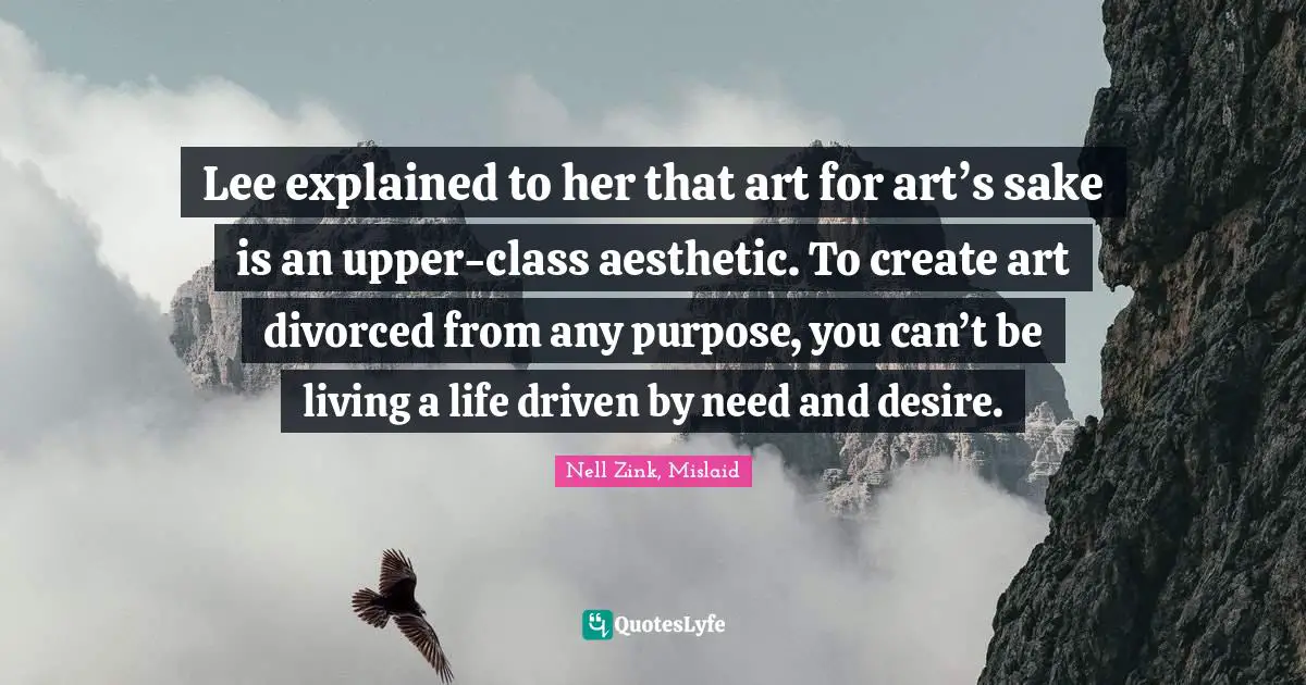Lee explained to her that art for art’s sake is an upper-class aesthetic. To create art divorced from any purpose, you can’t be living a life driven by need and desire.