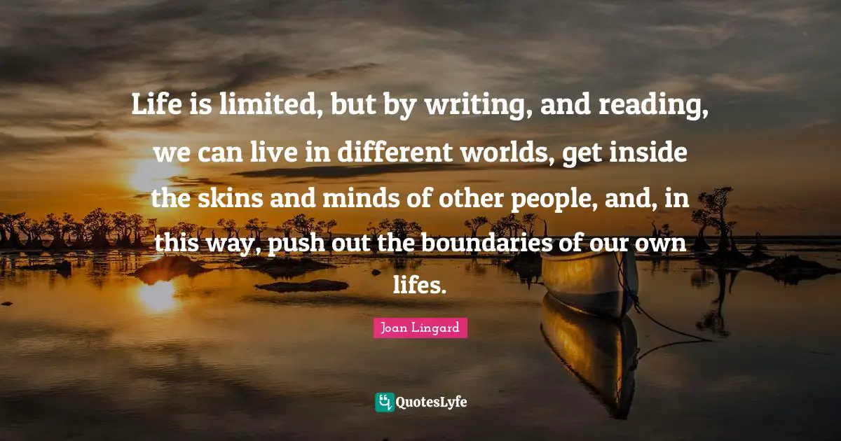 Life is limited, but by writing, and reading, we can live in different worlds, get inside the skins and minds of other people, and, in this way, push out the boundaries of our own lifes.