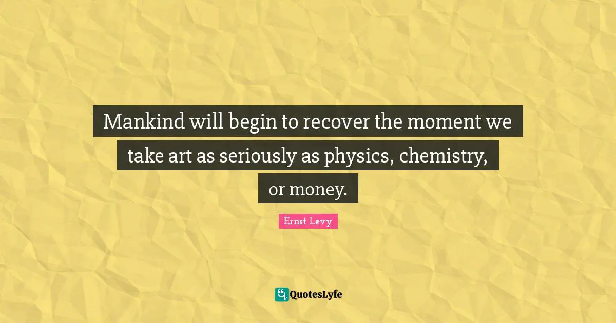 Mankind will begin to recover the moment we take art as seriously as physics, chemistry, or money.