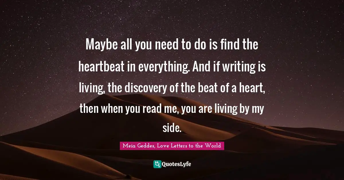 Maybe all you need to do is find the heartbeat in everything. And if writing is living, the discovery of the beat of a heart, then when you read me, you are living by my side.