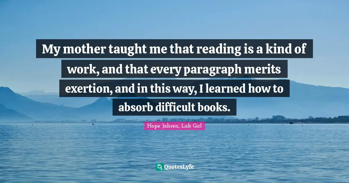 My mother taught me that reading is a kind of work, and that every paragraph merits exertion, and in this way, I learned how to absorb difficult books.