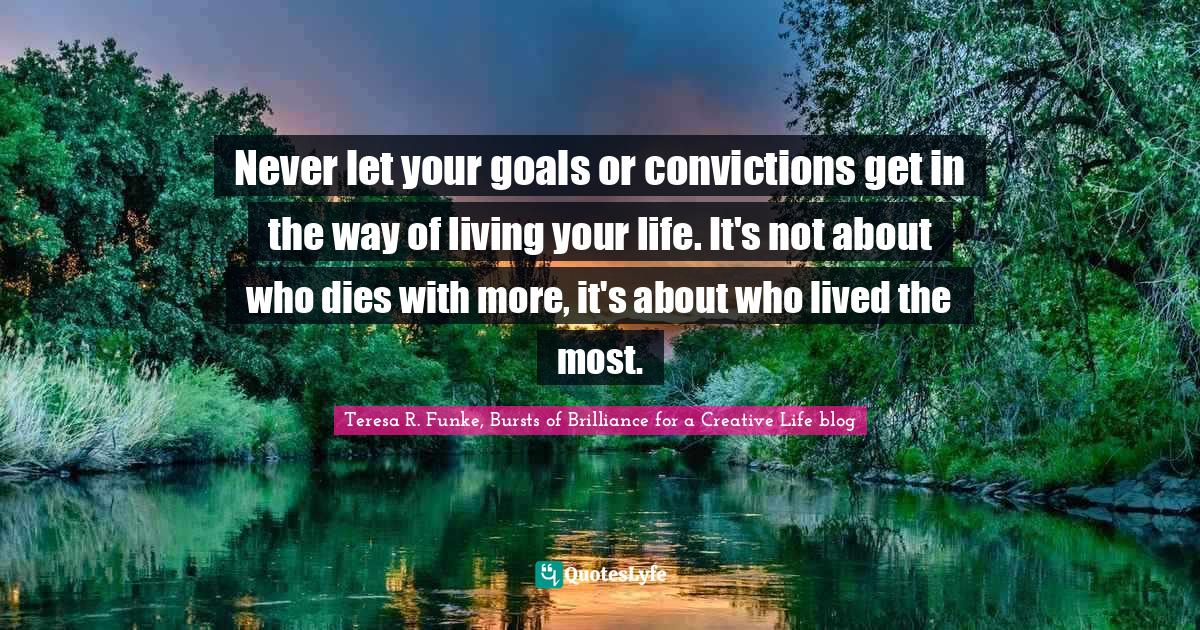 Never let your goals or convictions get in the way of living your life. It's not about who dies with more, it's about who lived the most.