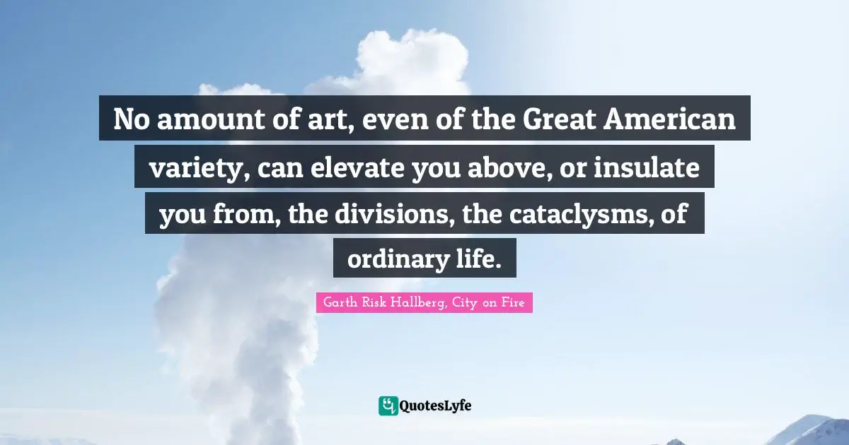 No amount of art, even of the Great American variety, can elevate you above, or insulate you from, the divisions, the cataclysms, of ordinary life.
